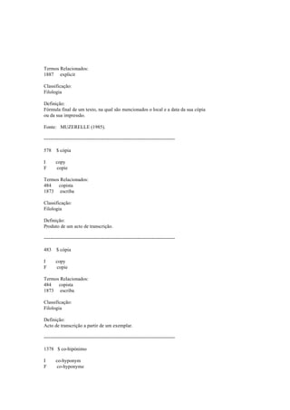 Termos Relacionados:
1887 explicit
Classificação:
Filologia
Definição:
Fórmula final de um texto, na qual são mencionados o local e a data da sua cópia
ou da sua impressão.
Fonte: MUZERELLE (1985).
--------------------------------------------------------------------------------
578 $ cópia
I copy
F copie
Termos Relacionados:
484 copista
1873 escriba
Classificação:
Filologia
Definição:
Produto de um acto de transcrição.
--------------------------------------------------------------------------------
483 $ cópia
I copy
F copie
Termos Relacionados:
484 copista
1873 escriba
Classificação:
Filologia
Definição:
Acto de transcrição a partir de um exemplar.
--------------------------------------------------------------------------------
1378 $ co-hipónimo
I co-hyponym
F co-hyponyme
 