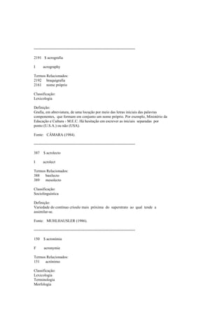--------------------------------------------------------------------------------
2191 $ acrografia
I acrography
Termos Relacionados:
2192 braquigrafia
2161 nome próprio
Classificação:
Lexicologia
Definição:
Grafia, em abreviatura, de uma locução por meio das letras iniciais das palavras
componentes, que formam em conjunto um nome próprio. Por exemplo, Ministério da
Educação e Cultura - M.E.C. Há hesitação em escrever as iniciais separadas por
ponto (U.S.A.) ou não (USA).
Fonte: CÂMARA (1984).
--------------------------------------------------------------------------------
387 $ acrolecto
I acrolect
Termos Relacionados:
388 basilecto
389 mesolecto
Classificação:
Sociolinguística
Definição:
Variedade do contínuo crioulo mais próxima do superstrato ao qual tende a
assimilar-se.
Fonte: MUHLHAUSLER (1986).
--------------------------------------------------------------------------------
150 $ acronímia
F acronymie
Termos Relacionados:
151 acrónimo
Classificação:
Lexicologia
Terminologia
Morfologia
 