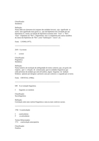 Classificação:
Semântica
Definição:
Nome dado aos elementos do conjunto das unidades lexicais cujo significado se
inclui num significado mais geral (i.e., que são hipónimos de) veiculado por um
hiperónimo X. Assim, na relação de hiponímia existente entre "rosa" e "flor",
"rosa" é hipónimo de "flor", o hiperónimo, mas é co-hipónimo dos outros membros
da classe dos hipónimos de "flor", como "malmequer", "cravo", etc..
Fonte: LYONS (1977).
--------------------------------------------------------------------------------
2418 $ co-texto
I co-text
Classificação:
Pragmática
Semântica
Definição:
Numa tentativa de resolução da ambiguidade do termo contexto, que, em geral, diz
respeito, quer à situação de comunicação, quer às unidades linguísticas que
estão próximas da unidade que está sob análise, alguns linguistas de tradição
britânica optaram por designar o primeiro caso por contexto e o segundo por co-texto.
Fonte: CRYSTAL (1980a).
--------------------------------------------------------------------------------
640 $ co-variação linguística
I linguistic co-variation
Classificação:
Sociolinguística
Definição:
Correlação entre uma variável linguística e uma ou mais variáveis sociais.
--------------------------------------------------------------------------------
1784 $ coarticulação
I coarticulation
F co-articulation
Termos Relacionados:
1711 coarticulação antecipatória
Classificação:
Fonética
 