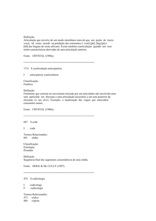 Definição:
Articulação que envolve de um modo simultâneo mais do que um ponto do tracto
vocal, tal como sucede na produção das consoantes [- cont] [pk], [bg],[pt] e
[bd] das línguas do oeste africano. Existe também coarticulação quando um som
retém características derivadas de uma articulação anterior.
Fonte: CRYSTAL (1980a).
--------------------------------------------------------------------------------
1711 $ coarticulação antecipatória
I antecipatory coarticulation
Classificação:
Fonética
Definição:
Fenómeno que consiste no movimento iniciado por um articulador não envolvido num
som particular em direcção a uma articulação necessária a um som posterior da
elocução (o seu alvo). Exemplo: a nasalização das vogais que antecedem
consoantes nasais.
Fonte: CRYSTAL (1980a).
--------------------------------------------------------------------------------
607 $ coda
I coda
Termos Relacionados:
601 sílaba
Classificação:
Fonologia
Prosódia
Definição:
Sequência final dos segmentos consonânticos de uma sílaba.
Fonte: HOGG & Mc CULLY (1987).
--------------------------------------------------------------------------------
474 $ codicologia
I codicology
F codicologie
Termos Relacionados:
473 códice
484 copista
 