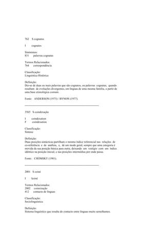 762 $ cognatos
I cognates
Sinónimos:
831 palavras cognatas
Termos Relacionados:
764 correspondência
Classificação:
Linguística Histórica
Definição:
Diz-se de duas ou mais palavras que são cognatos, ou palavras cognatas, quando
resultam de evoluções divergentes, em línguas de uma mesma família, a partir de
uma base etimológica comum.
Fonte: ANDERSON (1973) / BYNON (1977).
--------------------------------------------------------------------------------
3565 $ coindexação
I coindexation
F coindexation
Classificação:
Sintaxe
Definição:
Duas posições sintácticas partilham o mesmo índice referencial nas relações de
co-referência e de anáfora, e, de um modo geral, sempre que uma categoria é
movida da sua posição básica para outra, deixando um vestígio com um índice
idêntico na posição inicial, e nas posições intermédias por onde passa.
Fonte: CHOMSKY (1981).
--------------------------------------------------------------------------------
2001 $ coiné
I koiné
Termos Relacionados:
2002 coineização
412 contacto de línguas
Classificação:
Sociolinguística
Definição:
Sistema linguístico que resulta do contacto entre línguas muito semelhantes.
 