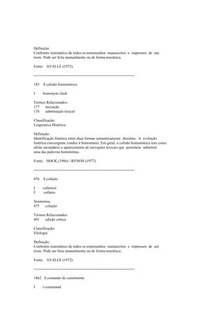 Definição:
Confronto sistemático de todos os testemunhos manuscritos e impressos de um
texto. Pode ser feita manualmente ou de forma mecânica.
Fonte: AVALLE (1972).
--------------------------------------------------------------------------------
183 $ colisão homonímica
I homonym clash
Termos Relacionados:
177 inovação
178 substituição lexical
Classificação:
Linguística Histórica
Definição:
Identificação fonética entre duas formas semanticamente distintas. A evolução
fonética convergente conduz à homonímia. Em geral, a colisão homonímica tem como
efeito secundário o aparecimento de inovações lexicais que permitem substituir
uma das palavras homónimas.
Fonte: HOCK (1986) / BYNON (1977).
--------------------------------------------------------------------------------
476 $ collatio
I collation
F collatio
Sinónimos:
475 colação
Termos Relacionados:
491 edição crítica
Classificação:
Filologia
Definição:
Confronto sistemático de todos os testemunhos manuscritos e impressos de um
texto. Pode ser feita manualmente ou de forma mecânica.
Fonte: AVALLE (1972).
--------------------------------------------------------------------------------
1862 $ comando de constituinte
I c-command
 