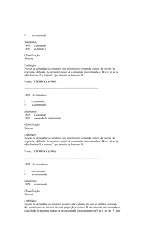 F c-commande
Sinónimos:
1860 c-comando
1861 comando-c
Classificação:
Sintaxe
Definição:
Noção de dependência estrutural (um constituinte comanda outro) da teoria da
regência, definida do seguinte modo: A c-comanda (ou comanda-c) B se e só se A
não dominar B e todo o C que domina A dominar B.
Fonte: CHOMSKY (1986).
--------------------------------------------------------------------------------
1861 $ comando-c
I c-command
F c-commande
Sinónimos:
1860 c-comando
1862 comando de constituinte
Classificação:
Sintaxe
Definição:
Noção de dependência estrutural (um constituinte comanda outro) da teoria da
regência, definida do seguinte modo: A c-comanda (ou comanda-c) B se e só se A
não dominar B e todo o C que domina A dominar B.
Fonte: CHOMSKY (1986).
--------------------------------------------------------------------------------
1859 $ comando-m
I m-command
F m-commande
Sinónimos:
1858 m-comando
Classificação:
Sintaxe
Definição:
Noção de dependência estrutural da teoria da regência em que se verifica comando
de constituinte no interior de uma projecção máxima. O m-comando, ou comando-m,
é definido do seguinte modo: A m-cocomanda (ou comando-m) B se e só se A não
 