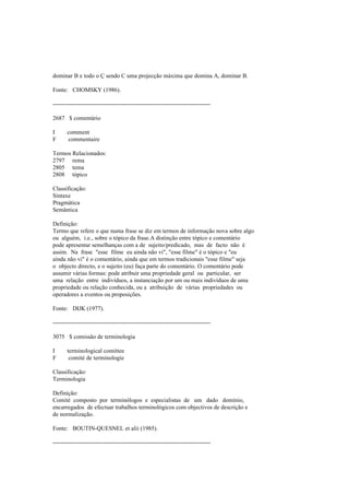 dominar B e todo o Ç sendo C uma projecção máxima que domina A, dominar B.
Fonte: CHOMSKY (1986).
--------------------------------------------------------------------------------
2687 $ comentário
I comment
F commentaire
Termos Relacionados:
2797 rema
2805 tema
2808 tópico
Classificação:
Sintaxe
Pragmática
Semântica
Definição:
Termo que refere o que numa frase se diz em termos de informação nova sobre algo
ou alguém, i.e., sobre o tópico da frase.A distinção entre tópico e comentário
pode apresentar semelhanças com a de sujeito/predicado, mas de facto não é
assim. Na frase "esse filme eu ainda não vi", "esse filme" é o tópico e "eu
ainda não vi" é o comentário, ainda que em termos tradicionais "esse filme" seja
o objecto directo, e o sujeito (eu) faça parte do comentário. O comentário pode
assumir várias formas: pode atribuir uma propriedade geral ou particular, ser
uma relação entre indivíduos, a instanciação por um ou mais indivíduos de uma
propriedade ou relação conhecida, ou a atribuição de várias propriedades ou
operadores a eventos ou proposições.
Fonte: DIJK (1977).
--------------------------------------------------------------------------------
3075 $ comissão de terminologia
I terminological comittee
F comité de terminologie
Classificação:
Terminologia
Definição:
Comité composto por terminólogos e especialistas de um dado domínio,
encarregados de efectuar trabalhos terminológicos com objectivos de descrição e
de normalização.
Fonte: BOUTIN-QUESNEL et alii (1985).
--------------------------------------------------------------------------------
 