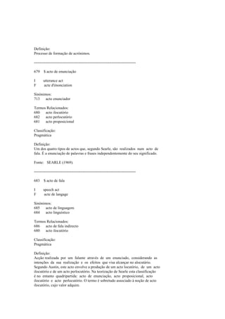 Definição:
Processo de formação de acrónimos.
--------------------------------------------------------------------------------
679 $ acto de enunciação
I utterance act
F acte d'énonciation
Sinónimos:
713 acto enunciador
Termos Relacionados:
680 acto ilocutório
682 acto perlocutório
681 acto proposicional
Classificação:
Pragmática
Definição:
Um dos quatro tipos de actos que, segundo Searle, são realizados num acto de
fala. É a enunciação de palavras e frases independentemente do seu significado.
Fonte: SEARLE (1969).
--------------------------------------------------------------------------------
683 $ acto de fala
I speech act
F acte de langage
Sinónimos:
685 acto de linguagem
684 acto linguístico
Termos Relacionados:
686 acto de fala indirecto
680 acto ilocutório
Classificação:
Pragmática
Definição:
Acção realizada por um falante através de um enunciado, considerando as
intenções da sua realização e os efeitos que visa alcançar no alocutário.
Segundo Austin, este acto envolve a produção de um acto locutório, de um acto
ilocutório e de um acto perlocutório. Na teorização de Searle esta classificação
é no entanto quadripartida: acto de enunciação, acto proposicional, acto
ilocutório e acto perlocutório. O termo é sobretudo associado à noção de acto
ilocutório, cujo valor adquire.
 