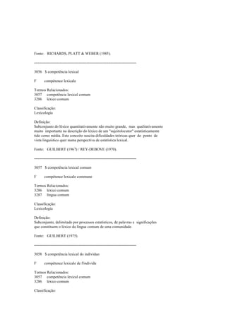 Fonte: RICHARDS, PLATT & WEBER (1985).
--------------------------------------------------------------------------------
3056 $ competência lexical
F compétence lexicale
Termos Relacionados:
3057 competência lexical comum
3286 léxico comum
Classificação:
Lexicologia
Definição:
Subconjunto do léxico quantitativamente não muito grande, mas qualitativamente
muito importante na descrição do léxico de um "sujeitolocutor" estatisticamente
tido como média. Este conceito suscita dificuldades teóricas quer do ponto de
vista linguístico quer numa perspectiva de estatística lexical.
Fonte: GUILBERT (1967) / REY-DEBOVE (1970).
--------------------------------------------------------------------------------
3057 $ competência lexical comum
F compétence lexicale commune
Termos Relacionados:
3286 léxico comum
3287 língua comum
Classificação:
Lexicologia
Definição:
Subconjunto, delimitado por processos estatísticos, de palavras e significações
que constituem o léxico da língua comum de uma comunidade.
Fonte: GUILBERT (1975).
--------------------------------------------------------------------------------
3058 $ competência lexical do indivíduo
F compétence lexicale de l'individu
Termos Relacionados:
3057 competência lexical comum
3286 léxico comum
Classificação:
 
