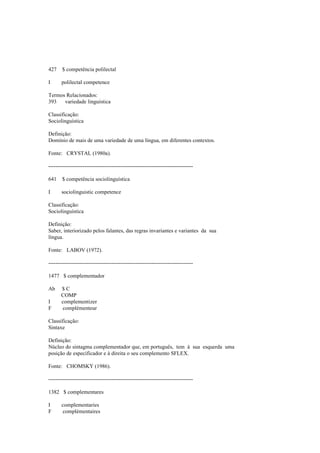 427 $ competência polilectal
I polilectal competence
Termos Relacionados:
393 variedade linguística
Classificação:
Sociolinguística
Definição:
Domínio de mais de uma variedade de uma língua, em diferentes contextos.
Fonte: CRYSTAL (1980a).
--------------------------------------------------------------------------------
641 $ competência sociolinguística
I sociolinguistic competence
Classificação:
Sociolinguística
Definição:
Saber, interiorizado pelos falantes, das regras invariantes e variantes da sua
língua.
Fonte: LABOV (1972).
--------------------------------------------------------------------------------
1477 $ complementador
Ab $ C
COMP
I complementizer
F complémenteur
Classificação:
Sintaxe
Definição:
Núcleo do sintagma complementador que, em português, tem à sua esquerda uma
posição de especificador e à direita o seu complemento SFLEX.
Fonte: CHOMSKY (1986).
--------------------------------------------------------------------------------
1382 $ complementares
I complementaries
F complémentaires
 