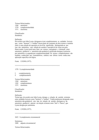 Termos Relacionados:
1368 antonímia
1370 complementaridade
1371 sinonímia
Classificação:
Semântica
Definição:
De acordo com John Lyons, designam-se por complementares as unidades lexicais
que, como "homem" e "mulher",fazem parte de conjuntos de dois termos e mantêm
entre si uma relação de oposição ao nível do significado, distinguindo-se por
isso dos antónimos, cuja relação de sentido é susceptível de variar em grau.
Deste modo, Lyons torna mais clara em termos conceptuais a distinção entre
antonímia graduável e antonímia não-graduável, preferindo designar a primeira
por antonímia e a segunda por complementaridade. Os termos complementares são
também conhecidos por contraditórios, embora este último termo tenha uma
aplicação específica em lógica.
Fonte: LYONS (1977).
--------------------------------------------------------------------------------
1370 $ complementaridade
I complementarity
F complémentarité
Termos Relacionados:
1368 antonímia
1382 complementares
1371 sinonímia
Classificação:
Semântica
Definição:
Termo que, de acordo com John Lyons, designa a relação de sentido existente
entre unidades lexicais como "homem" e "mulher". Tradicionalmente designada como
antonímia não-graduável, este tipo de relação de sentido distingue-se da
antonímia graduável, patente na relação existente entre "alto" e "baixo", que
Lyons designa por antonímia.
Fonte: LYONS (1977).
--------------------------------------------------------------------------------
3655 $ complemento circunstancial
Sinónimos:
3488 adjunto circunstancial
Termos Relacionados:
 