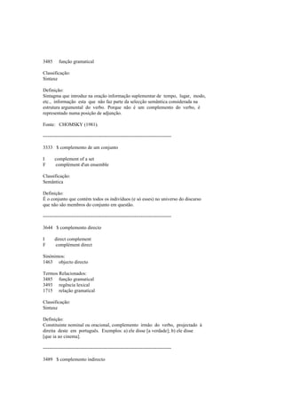 3485 função gramatical
Classificação:
Sintaxe
Definição:
Sintagma que introduz na oração informação suplementar de tempo, lugar, modo,
etc., informação esta que não faz parte da selecção semântica considerada na
estrutura argumental do verbo. Porque não é um complemento do verbo, é
representado numa posição de adjunção.
Fonte: CHOMSKY (1981).
--------------------------------------------------------------------------------
3333 $ complemento de um conjunto
I complement of a set
F complément d'un ensemble
Classificação:
Semântica
Definição:
É o conjunto que contém todos os indivíduos (e só esses) no universo do discurso
que não são membros do conjunto em questão.
--------------------------------------------------------------------------------
3644 $ complemento directo
I direct complement
F complément direct
Sinónimos:
1463 objecto directo
Termos Relacionados:
3485 função gramatical
3493 regência lexical
1715 relação gramatical
Classificação:
Sintaxe
Definição:
Constituinte nominal ou oracional, complemento irmão do verbo, projectado à
direita deste em português. Exemplos: a) ele disse [a verdade]; b) ele disse
[que ia ao cinema].
--------------------------------------------------------------------------------
3489 $ complemento indirecto
 