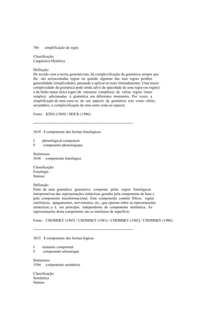 766 simplificação de regra
Classificação:
Linguística Histórica
Definição:
De acordo com a teoria generativista, há complexificação da gramática sempre que
lhe são acrescentadas regras ou quando algumas das suas regras perdem
generalidade (simplicidade), passando a aplicar-se mais limitadamente. Uma maior
complexidade da gramática pode ainda advir da opacidade de uma regra (ou regras)
e da fusão numa única regra (de estrutura complexa) de várias regras (mais
simples) adicionadas à gramática em diferentes momentos. Por vezes, a
simplificação de uma zona ou de um aspecto da gramática tem como efeito,
secundário, a complexificação de uma outra zona ou aspecto.
Fonte: KING (1969) / HOCK (1986).
--------------------------------------------------------------------------------
3634 $ componente das formas fonológicas
I phonological component
F composante phonologique
Sinónimos:
3630 componente fonológica
Classificação:
Fonologia
Sintaxe
Definição:
Parte de uma gramática generativa composta pelas regras fonológicas
intrepretativas das representações sintácticas geradas pela componente de base e
pela componente transformacional. Esta componente contém filtros, regras
estelísticas, apagamentos, movimentos, etc., que operam sobre as representações
sintácticas, e é, em princípio, independente da componente semântica. As
representações desta componente são as estruturas de superfície.
Fonte: CHOMSKY (1965) / CHOMSKY (1981) / CHOMSKY (1982) / CHOMSKY (1986).
--------------------------------------------------------------------------------
3633 $ componente das formas lógicas
I semantic component
F composante sémantique
Sinónimos:
3384 componente semântica
Classificação:
Semântica
Sintaxe
 