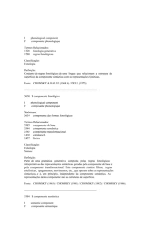 I phonological component
F composante phonologique
Termos Relacionados:
1328 fonologia generativa
1280 regras fonológicas
Classificação:
Fonologia
Definição:
Conjunto de regras fonológicas de uma língua que relacionam a estrutura de
superfície da componente sintáctica com as representações fonéticas.
Fonte: CHOMSKY & HALLE (1968 b) / DELL (1973).
--------------------------------------------------------------------------------
3630 $ componente fonológica
I phonological component
F composante phonologique
Sinónimos:
3634 componente das formas fonológicas
Termos Relacionados:
3383 componente de base
3384 componente semântica
3385 componente transformacional
1430 estrutura-S
1437 léxico
Classificação:
Fonologia
Sintaxe
Definição:
Parte de uma gramática generativa composta pelas regras fonológicas
intrepretativas das representações sintácticas geradas pela componente de base e
pela componente transformacional. Esta componente contém filtros, regras
estelísticas, apagamentos, movimentos, etc., que operam sobre as representações
sintácticas, e é, em princípio, independente da componente semântica. As
representações desta componente são as estruturas de superfície.
Fonte: CHOMSKY (1965) / CHOMSKY (1981) / CHOMSKY (1982) / CHOMSKY (1986).
--------------------------------------------------------------------------------
3384 $ componente semântica
I semantic component
F composante sémantique
 