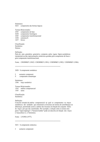 Sinónimos:
3633 componente das formas lógicas
Termos Relacionados:
3383 componente de base
3630 componente fonológica
3385 componente transformacional
1430 estrutura-S
1437 léxico
Classificação:
Semântica
Sintaxe
Definição:
Parte de uma gramática generativa composta pelas regras lógico-semânticas
interpretativas das representações sintácticas geradas pela componente de base e
pela componente transformacional.
Fonte: CHOMSKY (1965) / CHOMSKY (1981) / CHOMSKY (1982) / CHOMSKY (1986).
--------------------------------------------------------------------------------
2420 $ componente semântico
I semantic component
F composante sémantique
Sinónimos:
1366 traço semântico
Termos Relacionados:
1363 análise componencial
1365 sema
Classificação:
Semântica
Definição:
Conceito oriundo da análise componencial na qual os componentes ou traços
semânticos são unidades que estruturam os lexemas em termos de semelhanças ou
diferenças, permitindo assim a análise dos lexemas em função do conjunto finito
de traços por que são constituídos. Por exemplo, a relação entre os termos dos
pares "rapaz/rapariga" e "homem/mulher" pode ser descrita em função dos traços
[+masculino] vs. [+feminino].
Fonte: LYONS (1977).
--------------------------------------------------------------------------------
3631 $ componente sintáctica
I syntactic component
 