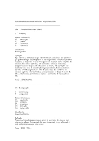 técnica terapêutica destinada a reduzir o bloqueio do doente.
--------------------------------------------------------------------------------
2604 $ comportamento verbal confuso
I cluttering
Termos Relacionados:
221 articulação
1112 débito
2612 disfluência
1111 velocidade
Classificação:
Psicolinguística
Definição:
Tipo especial de disfluência em que o doente não tem consciência de fenómenos
que podem abranger um certo período de atenção,problemas com articulação e fala
incoerente. O diagnóstico pode ser feito apenas com base num exame completo dos
sintomas, tais como: repetições, fala acelerada e arrastada, interjeições,
paragens vocálicas, incapacidade articulatória e motora, má respiração, voz
monótona, baixo nível de concentração, linguagem interior, distúrbios na leitura
e escrita, dificuldades gramaticais, falta de consciência da ocorrência dos
sintomas, agitação e hiperactividade, assim como atraso no desenvolvimento da
fala. A terapia visa o relaxamento do doente e a diminuição da velocidade da
fala.
Fonte: MORRIS (1988).
--------------------------------------------------------------------------------
184 $ composição
I compounding
F composition
Termos Relacionados:
156 aglutinação
159 amálgama
176 cruzamento
158 derivação
1655 justaposição
Classificação:
Linguística Histórica
Definição:
Processo de formação de palavras que recorre à associação de duas ou mais
palavras ou radicais. A composição faz-se por justaposição ou por aglutinação e
pode resultar do cruzamento entre formas.
Fonte: HOCK (1986).
 
