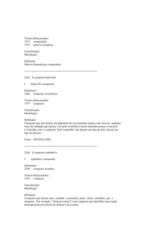 Termos Relacionados:
1575 composição
1747 palavra complexa
Classificação:
Morfologia
Definição:
Palavra formada por composição.
--------------------------------------------------------------------------------
2265 $ composto bahuvrihi
I bahuvrihi compound
Sinónimos:
2266 composto exocêntrico
Termos Relacionados:
1576 composto
Classificação:
Morfologia
Definição:
Composto que não denota um hipónimo do seu elemento núcleo, mas sim um qualquer
traço da entidade que denota. Um pele-vermelha é assim chamado porque a sua pele
é vermelha, mas o composto "pele-vermelha" não denota um tipo de pele, denota um
tipo de pessoas.
Fonte: BAUER (1988).
--------------------------------------------------------------------------------
2268 $ composto copulativo
I copulative compound
Sinónimos:
2269 composto dvandva
Termos Relacionados:
1576 composto
Classificação:
Morfologia
Definição:
Composto que denota uma entidade constituída pelas várias entidades que o
integram. Por exemplo, "Alsácia-Lorena" é um composto que identifica uma região
formada pelas províncias da Alsácia e da Lorena.
 