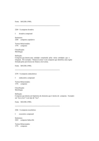 Fonte: BAUER (1988).
--------------------------------------------------------------------------------
2269 $ composto dvandva
I dvandva compound
Sinónimos:
2268 composto copulativo
Termos Relacionados:
1576 composto
Classificação:
Morfologia
Definição:
Composto que denota uma entidade constituída pelas várias entidades que o
integram. Por exemplo, "Alsácia-Lorena" é um composto que identifica uma região
formada pelas províncias da Alsácia e da Lorena.
Fonte: BAUER (1988).
--------------------------------------------------------------------------------
2270 $ composto endocêntrico
I endocentric compound
Termos Relacionados:
1576 composto
Classificação:
Morfologia
Definição:
Composto que denota um hipónimo do elemento que é núcleo do composto. Exemplo:
um "novo-rico" é um tipo de "rico".
Fonte: BAUER (1988).
--------------------------------------------------------------------------------
2266 $ composto exocêntrico
I exocentric compound
Sinónimos:
2265 composto bahuvrihi
Termos Relacionados:
1576 composto
 