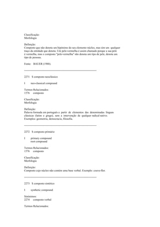 Classificação:
Morfologia
Definição:
Composto que não denota um hipónimo do seu elemento núcleo, mas sim um qualquer
traço da entidade que denota. Um pele-vermelha é assim chamado porque a sua pele
é vermelha, mas o composto "pele-vermelha" não denota um tipo de pele, denota um
tipo de pessoas.
Fonte: BAUER (1988).
--------------------------------------------------------------------------------
2271 $ composto neoclássico
I neo-classical compound
Termos Relacionados:
1576 composto
Classificação:
Morfologia
Definição:
Palavra formada em português a partir de elementos das denominadas línguas
clássicas (latim e grego), sem a intervenção de qualquer radical nativo.
Exemplos: geometria, democracia, filosofia.
--------------------------------------------------------------------------------
2272 $ composto primário
I primary compound
root compound
Termos Relacionados:
1576 composto
Classificação:
Morfologia
Definição:
Composto cujo núcleo não contém uma base verbal. Exemplo: couve-flor.
--------------------------------------------------------------------------------
2273 $ composto sintético
I synthetic compound
Sinónimos:
2274 composto verbal
Termos Relacionados:
 