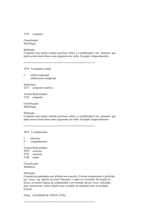 1576 composto
Classificação:
Morfologia
Definição:
Composto cujo núcleo contém uma base verbal, e o modificador é um elemento que
pode ocorrer numa frase como argumento do verbo. Exemplo: limpa-chaminés.
--------------------------------------------------------------------------------
2274 $ composto verbal
I verbal compound
verbal-nexus compound
Sinónimos:
2273 composto sintético
Termos Relacionados:
1576 composto
Classificação:
Morfologia
Definição:
Composto cujo núcleo contém uma base verbal, e o modificador é um elemento que
pode ocorrer numa frase como argumento do verbo. Exemplo: limpa-chaminés.
--------------------------------------------------------------------------------
3076 $ compreensão
I intension
F compréhension
Termos Relacionados:
3079 conceito
2705 extensão
3198 noção
Classificação:
Semântica
Definição:
Conjunto de qualidades que definem um conceito. O termo compreensão é perferido,
por vezes, em francês ao termo "intensão", e opõe-se a extensão. No estudo do
léxico, as noções lógicas de compreensão e de extensão são por vezes utilizadas
para caracterizar certas relações (por exemplo, de inclusão) entre as unidades
lexicais.
Fonte: GALISSON & COSTE (1976).
--------------------------------------------------------------------------------
 
