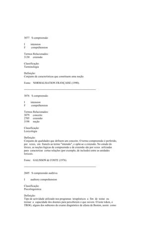 3077 $ compreensão
I intension
F compréhension
Termos Relacionados:
3130 extensão
Classificação:
Terminologia
Definição:
Conjunto de características que constituem uma noção.
Fonte: NORMALISATION FRANÇAISE (1990).
--------------------------------------------------------------------------------
3076 $ compreensão
I intension
F compréhension
Termos Relacionados:
3079 conceito
2705 extensão
3198 noção
Classificação:
Lexicologia
Definição:
Conjunto de qualidades que definem um conceito. O termo compreensão é perferido,
por vezes, em francês ao termo "intensão", e opõe-se a extensão. No estudo do
léxico, as noções lógicas de compreensão e de extensão são por vezes utilizadas
para caracterizar certas relações (por exemplo, de inclusão) entre as unidades
lexicais.
Fonte: GALISSON & COSTE (1976).
--------------------------------------------------------------------------------
2605 $ compreensão auditiva
I auditory comprehension
Classificação:
Psicolinguística
Definição:
Tipo de actividade utilizado nos programas terapêuticos a fim de testar ou
treinar a capacidade dos doentes para perceberem o que ouvem. O teste token, o
TROG, alguns dos subtestes do exame diagnóstico de afasia de Boston, assim como
 
