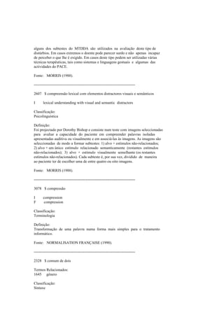 alguns dos subtestes do MTDDA são utilizados na avaliação deste tipo de
distúrbios. Em casos extremos o doente pode parecer surdo e não apenas incapaz
de perceber o que lhe é exigido. Em casos deste tipo podem ser utilizadas várias
técnicas terapêuticas, tais como sistemas e linguagens gestuais e algumas das
actividades do PACE.
Fonte: MORRIS (1988).
--------------------------------------------------------------------------------
2607 $ compreensão lexical com elementos distractores visuais e semânticos
I lexical understanding with visual and semantic distractors
Classificação:
Psicolinguística
Definição:
Foi projectado por Dorothy Bishop e consiste num teste com imagens seleccionadas
para avaliar a capacidade do paciente em compreender palavras isoladas
apresentadas auditiva ou visualmente e em associá-las às imagens. As imagens são
seleccionadas de modo a formar subtestes: 1) alvo + estímulos não-relacionados;
2) alvo + um único estímulo relacionado semanticamente (restantes estímulos
não-relacionados); 3) alvo + estímulo visualmente semelhante (os restantes
estímulos não-relacionados). Cada subteste é, por sua vez, dividido de maneira
ao paciente ter de escolher uma de entre quatro ou oito imagens.
Fonte: MORRIS (1988).
--------------------------------------------------------------------------------
3078 $ compressão
I compression
F compression
Classificação:
Terminologia
Definição:
Transformação de uma palavra numa forma mais simples para o tratamento
informático.
Fonte: NORMALISATION FRANÇAISE (1990).
--------------------------------------------------------------------------------
2328 $ comum de dois
Termos Relacionados:
1645 género
Classificação:
Sintaxe
 