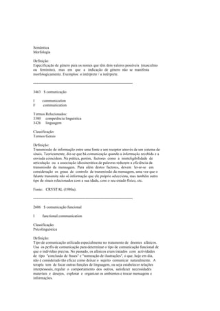 Semântica
Morfologia
Definição:
Especificação de género para os nomes que têm dois valores possíveis (masculino
ou feminino), mas em que a indicação de género não se manifesta
morfologicamente. Exemplos: o intérprete / a intérprete.
--------------------------------------------------------------------------------
3463 $ comunicação
I communication
F communication
Termos Relacionados:
3380 competência linguística
3426 linguagem
Classificação:
Termos Gerais
Definição:
Transmissão de informação entre uma fonte e um receptor através de um sistema de
sinais. Teoricamente, diz-se que há comunicação quando a informação recebida e a
enviada coincidem. Na prática, porém, factores como a ininteligibilidade de
articulação ou a associação idiosincrática de palavras reduzem a eficiência da
transmissão da mensagem. Para além destes factores, devem levar-se em
consideração os graus de controlo de transmissão da mensagem, uma vez que o
falante transmite não só informação que ele próprio selecciona, mas também outro
tipo de sinais relacionados com a sua idade, com o seu estado físico, etc.
Fonte: CRYSTAL (1980a).
--------------------------------------------------------------------------------
2606 $ comunicação funcional
I functional communication
Classificação:
Psicolinguística
Definição:
Tipo de comunicação utilizada especialmente no tratamento de doentes afásicos.
Usa os perfis de comunicação para determinar o tipo de comunicação funcional de
que o indivíduo precisa. No passado, os afásicos eram tratados com actividades
de tipo "conclusão de frases" e "nomeação de ilustrações", o que, hoje em dia,
não é considerado tão eficaz como deixar o sujeito comunicar naturalmente. A
terapia tem de focar outras funções de linguagem, ou seja estabelecer relações
interpessoais, regular o comportamento dos outros, satisfazer necessidades
materiais e desejos, explorar e organizar os ambientes e trocar mensagens e
informações.
 