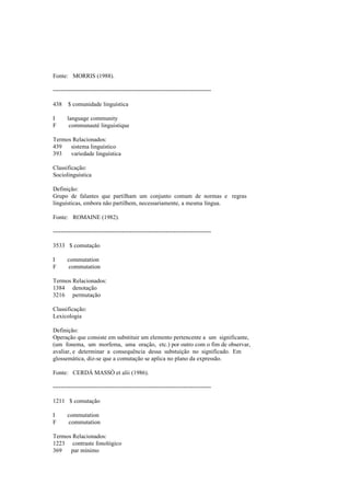 Fonte: MORRIS (1988).
--------------------------------------------------------------------------------
438 $ comunidade linguística
I language community
F communauté linguistique
Termos Relacionados:
439 sistema linguístico
393 variedade linguística
Classificação:
Sociolinguística
Definição:
Grupo de falantes que partilham um conjunto comum de normas e regras
linguísticas, embora não partilhem, necessariamente, a mesma língua.
Fonte: ROMAINE (1982).
--------------------------------------------------------------------------------
3533 $ comutação
I commutation
F commutation
Termos Relacionados:
1384 denotação
3216 permutação
Classificação:
Lexicologia
Definição:
Operação que consiste em substituir um elemento pertencente a um significante,
(um fonema, um morfema, uma oração, etc.) por outro com o fim de observar,
avaliar, e determinar a consequência dessa substuição no significado. Em
glossemática, diz-se que a comutação se aplica no plano da expressão.
Fonte: CERDÁ MASSÓ et alii (1986).
--------------------------------------------------------------------------------
1211 $ comutação
I commutation
F commutation
Termos Relacionados:
1223 contraste fonológico
369 par mínimo
 
