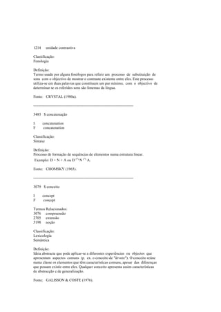 1214 unidade contrastiva
Classificação:
Fonologia
Definição:
Termo usado por alguns fonólogos para referir um processo de substituição de
sons com o objectivo de mostrar o contraste existente entre eles. Este processo
utiliza-se em duas palavras que constituem um par mínimo, com o objectivo de
determinar se os referidos sons são fonemas da língua.
Fonte: CRYSTAL (1980a).
--------------------------------------------------------------------------------
3483 $ concatenação
I concatenation
F concatenation
Classificação:
Sintaxe
Definição:
Processo de formação de sequências de elementos numa estrutura linear.
Exemplo: D + N + A ou D ∩ N ∩ A.
Fonte: CHOMSKY (1965).
--------------------------------------------------------------------------------
3079 $ conceito
I concept
F concept
Termos Relacionados:
3076 compreensão
2705 extensão
3198 noção
Classificação:
Lexicologia
Semântica
Definição:
Ideia abstracta que pode aplicar-se a diferentes experiências ou objectos que
apresentam aspectos comuns (p. ex. o conceito de "árvore"). O conceito reúne
numa classe os elementos que têm características comuns, apesar das diferenças
que possam existir entre eles. Qualquer conceito apresenta assim características
de abstracção e de generalização.
Fonte: GALISSON & COSTE (1976).
 