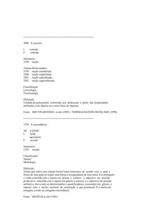 --------------------------------------------------------------------------------
3080 $ conceito
I concept
F concept
Sinónimos:
3198 noção
Termos Relacionados:
3199 noção coordenada
3200 noção emprestada
3201 noção subordinada
3202 noção superordenada
Classificação:
Lexicologia
Terminologia
Definição:
Unidade de pensamento construída por abstracção a partir das propriedades
atribuídas a um objecto ou a uma classe de objectos.
Fonte: BOUTIN-QUESNEL et alii (1985). / NORMALISATION FRANÇAISE (1990).
--------------------------------------------------------------------------------
1579 $ concordância
Ab $ CONC
I AGR
agreement
F accord
Sinónimos:
1785 acordo
Classificação:
Sintaxe
Morfologia
Definição:
Termo que refere uma relação formal entre elementos, de acordo com a qual a
forma de uma palavra requer uma forma correspondente de uma outra. Em português,
o verbo concorda com o sujeito em pessoa e número; o adjectivo em posição
predicativa concorda com o sujeito em género e número; e o adjectivo em posição
atributiva, bem como os determinantes e quantificadores, concordam em género e
número com o núcleo nominal da construção a que pertencem. É o núcleo do
sintagma acordo ou sintagma concordância.
Fonte: MATEUS et alii (1983).
 