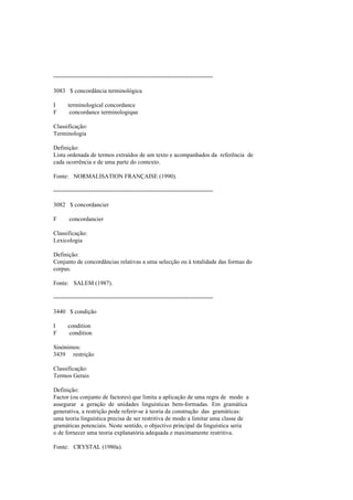 --------------------------------------------------------------------------------
3083 $ concordância terminológica
I terminological concordance
F concordance terminologique
Classificação:
Terminologia
Definição:
Lista ordenada de termos extraídos de um texto e acompanhados da referência de
cada ocorrência e de uma parte do contexto.
Fonte: NORMALISATION FRANÇAISE (1990).
--------------------------------------------------------------------------------
3082 $ concordancier
F concordancier
Classificação:
Lexicologia
Definição:
Conjunto de concordâncias relativas a uma selecção ou à totalidade das formas do
corpus.
Fonte: SALEM (1987).
--------------------------------------------------------------------------------
3440 $ condição
I condition
F condition
Sinónimos:
3439 restrição
Classificação:
Termos Gerais
Definição:
Factor (ou conjunto de factores) que limita a aplicação de uma regra de modo a
assegurar a geração de unidades linguísticas bem-formadas. Em gramática
generativa, a restrição pode referir-se à teoria da construção das gramáticas:
uma teoria linguística precisa de ser restritiva de modo a limitar uma classe de
gramáticas potenciais. Neste sentido, o objectivo principal da linguística seria
o de fornecer uma teoria explanatória adequada e maximamente restritiva.
Fonte: CRYSTAL (1980a).
 