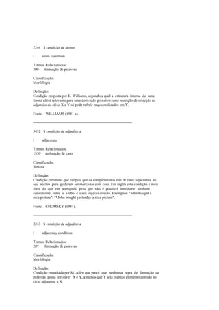 2244 $ condição de átomo
I atom condition
Termos Relacionados:
209 formação de palavras
Classificação:
Morfologia
Definição:
Condição proposta por E. Williams, segundo a qual a estrutura interna de uma
forma não é relevante para uma derivação posterior: uma restrição de selecção na
adjunção do afixo X a Y só pode referir traços realizados em Y.
Fonte: WILLIAMS (1981 a).
--------------------------------------------------------------------------------
3452 $ condição de adjacência
I adjacency
Termos Relacionados:
1850 atribuição de caso
Classificação:
Sintaxe
Definição:
Condição estrutural que estipula que os complementos têm de estar adjacentes ao
seu núcleo para poderem ser marcados com caso. Em inglês esta condição é mais
forte do que em português, pelo que não é possível introduzir nenhum
constituinte entre o verbo e o seu objecto directo. Exemplos: "John bought a
nice picture"; "*John bought yesterday a nice picture".
Fonte: CHOMSKY (1981).
--------------------------------------------------------------------------------
2243 $ condição de adjacência
I adjacency condition
Termos Relacionados:
209 formação de palavras
Classificação:
Morfologia
Definição:
Condição enunciada por M. Allen que prevê que nenhuma regra de formação de
palavras possa envolver X e Y, a menos que Y seja o único elemento contido no
ciclo adjacente a X.
 