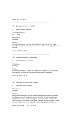 Fonte: ALLEN (1978).
--------------------------------------------------------------------------------
1300 $ condição de estrutura de sílaba
I syllable structure condition
Termos Relacionados:
601 sílaba
Classificação:
Fonologia
Definição:
Princípio que restringe a estrutura das combinações silábicas de uma língua.
Exemplo: restrição do número de consoantes que podem ocorrer em posição inicial
de sílaba.
Fonte: SCHANE (1973).
--------------------------------------------------------------------------------
1301 $ condição de estrutura morfemática
I morpheme structure condition
Classificação:
Fonologia
Definição:
Princípio que restringe a estrutura das combinações morfemáticas duma língua,
tendo por base o conjunto de fonemas e morfemas possíveis na mesma.
Fonte: SCHANE (1973).
--------------------------------------------------------------------------------
1196 $ condição de generalização verdadeira
I true generalisation condition
Classificação:
Fonologia
Definição:
Condição que estipula que todas as regras devem expressar generalizações sobre
as relações entre as formas das estruturas de superfície do modo mais directo e
transparente possível: as regras fonológicas devem relacionar as formas de
superfície umas com as outras, em vez de as relacionar com um conjunto de formas
abstractas subjacentes, como é requerido pela fonologia generativa tradicional.
Fonte: MATEUS & VILLALVA (1985)
 