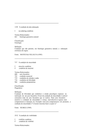 --------------------------------------------------------------------------------
1195 $ condição de não-ordenação
I no-ordering condition
Termos Relacionados:
661 fonologia generativa natural
Classificação:
Fonologia
Definição:
Condição que não permite, em fonologia generativa natural, a ordenação
extrínseca de regras.
Fonte: MATEUS & VILLALVA (1985)
--------------------------------------------------------------------------------
717 $ condição de sinceridade
I sincerity condition
F condition de sincérité
Termos Relacionados:
680 acto ilocutório
722 condição essencial
719 condições de entrada e saída
718 condições de felicidade
964 condições preparatórias
Classificação:
Pragmática
Definição:
Condição de felicidade que estabelece o estado psicológico expresso na
realização de um acto ilocutório. O teor da condição de sinceridade é variável
consoante o tipo de acto ilocutório que se realiza. Num acto ilocutório
assertivo a condição de sinceridade é crença, num directivo é querer, num
compromissivo é intenção, etc. Exemplo: num acto compromissivo de prometer, a
condição de sinceridade é "o locutor tenciona fazer a acção A."
Fonte: SEARLE (1969).
--------------------------------------------------------------------------------
3512 $ condição de visibilidade
I visibility condition
F condition de visibilité
Termos Relacionados:
 