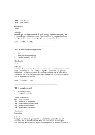 1844 teoria do caso
3524 teoria temática
Classificação:
Sintaxe
Definição:
Condição que estipula a associação da teoria temática com a teoria do caso e que
é enunciada da seguinte maneira: um elemento só é visível para a atribuição de
um papel temático se estiver numa posição com caso ou se for PRO.
Fonte: CHOMSKY (1985).
--------------------------------------------------------------------------------
3652 $ condição do sujeito especificado
I SSC
specified subject condition
F condition du sujet spécifié
Classificação:
Sintaxe
Definição:
Termo que designa um tipo de restrição ao movimento de constituintes bem como às
regras interpretativas. Esta condição impede o movimento de qualquer
constituinte, à excepção do sujeito, ou o seu relacionamento fora de uma oração
subordinada ou de um sintagma nominal que contenha um sujeito especificado (SN
lexical, pronominal ou vestígio).
Fonte: CHOMSKY (1981).
--------------------------------------------------------------------------------
722 $ condição essencial
I essential condition
F condition essentielle
Termos Relacionados:
680 acto ilocutório
717 condição de sinceridade
719 condições de entrada e saída
718 condições de felicidade
964 condições preparatórias
Classificação:
Pragmática
Definição:
Condição de felicidade que delimita a característica primordial do acto
ilocutório que se pretende realizar. O seu teor varia de acto ilocutório para
acto ilocutório. No caso do acto ilocutório compromissivo de prometer a condição
 