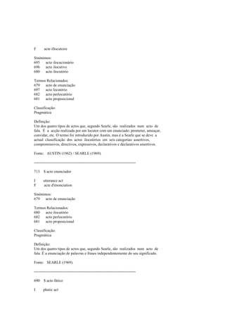 F acte illocutoire
Sinónimos:
695 acto ilocucionário
696 acto ilocutivo
680 acto ilocutório
Termos Relacionados:
679 acto de enunciação
697 acto locutório
682 acto perlocutório
681 acto proposicional
Classificação:
Pragmática
Definição:
Um dos quatro tipos de actos que, segundo Searle, são realizados num acto de
fala. É a acção realizada por um locutor com um enunciado: prometer, ameaçar,
convidar, etc. O termo foi introduzido por Austin, mas é a Searle que se deve a
actual classificação dos actos ilocutórios em seis categorias: assertivos,
compromissivos, directivos, expressivos, declarativos e declarativos assertivos.
Fonte: AUSTIN (1962) / SEARLE (1969).
--------------------------------------------------------------------------------
713 $ acto enunciador
I utterance act
F acte d'énonciation
Sinónimos:
679 acto de enunciação
Termos Relacionados:
680 acto ilocutório
682 acto perlocutório
681 acto proposicional
Classificação:
Pragmática
Definição:
Um dos quatro tipos de actos que, segundo Searle, são realizados num acto de
fala. É a enunciação de palavras e frases independentemente do seu significado.
Fonte: SEARLE (1969).
--------------------------------------------------------------------------------
690 $ acto fático
I phatic act
 