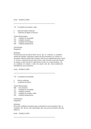 Fonte: SEARLE (1969).
--------------------------------------------------------------------------------
719 $ condições de entrada e saída
I input and output conditions
F conditions de départ et d'arrivée
Termos Relacionados:
717 condição de sinceridade
722 condição essencial
718 condições de felicidade
964 condições preparatórias
Classificação:
Pragmática
Definição:
Na teoria dos actos de fala de Searle diz-se que se verificam as condições
normais de entrada e saída para a prática de actos ilocutórios, se o locutor e o
alocutário souberem ambos falar a língua e não houver impedimentos para o fazer,
se tiverem consciência do que estão a fazer e não estiverem a agir sob coacção
ou ameaça, se não estiverem a representar no teatro ou a contar anedotas, etc..
As condições de entrada e saída são apenas uma das várias condições de
felicidade dos actos ilocutórios.
Fonte: SEARLE (1969).
--------------------------------------------------------------------------------
718 $ condições de felicidade
I felicity conditions
F conditions de félicité
Termos Relacionados:
680 acto ilocutório
717 condição de sinceridade
722 condição essencial
719 condições de entrada e saída
964 condições preparatórias
Classificação:
Pragmática
Definição:
Diz-se das condições necessárias para a realização de actos ilocutórios. São as
condições que devem estar preenchidas para que um acto ilocutório não seja
defectivo.
Fonte: SEARLE (1969).
--------------------------------------------------------------------------------
 