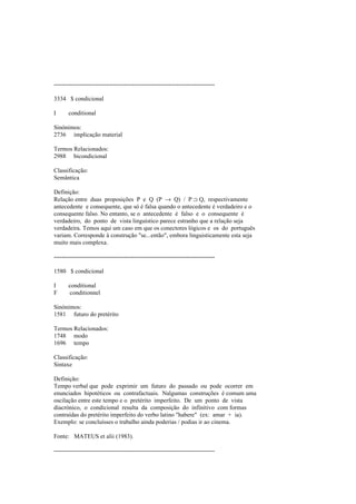 --------------------------------------------------------------------------------
3334 $ condicional
I conditional
Sinónimos:
2736 implicação material
Termos Relacionados:
2988 bicondicional
Classificação:
Semântica
Definição:
Relação entre duas proposições P e Q (P → Q) / P ⊃ Q, respectivamente
antecedente e consequente, que só é falsa quando o antecedente é verdadeiro e o
consequente falso. No entanto, se o antecedente é falso e o consequente é
verdadeiro, do ponto de vista linguístico parece estranho que a relação seja
verdadeira. Temos aqui um caso em que os conectores lógicos e os do português
variam. Corresponde à construção "se...então", embora linguisticamente esta seja
muito mais complexa.
--------------------------------------------------------------------------------
1580 $ condicional
I conditional
F conditionnel
Sinónimos:
1581 futuro do pretérito
Termos Relacionados:
1748 modo
1696 tempo
Classificação:
Sintaxe
Definição:
Tempo verbal que pode exprimir um futuro do passado ou pode ocorrer em
enunciados hipotéticos ou contrafactuais. Nalgumas construções é comum uma
oscilação entre este tempo e o pretérito imperfeito. De um ponto de vista
diacrónico, o condicional resulta da composição do infinitivo com formas
contraídas do pretérito imperfeito do verbo latino "habere" (ex: amar + ia).
Exemplo: se concluísses o trabalho ainda poderias / podias ir ao cinema.
Fonte: MATEUS et alii (1983).
--------------------------------------------------------------------------------
 