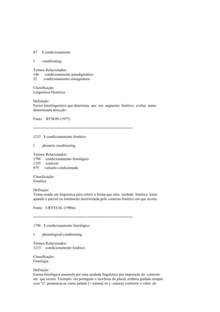 47 $ condicionamento
I conditioning
Termos Relacionados:
146 condicionamento paradigmático
52 condicionamento sintagmático
Classificação:
Linguística Histórica
Definição:
Factor intralinguístico que determina que um segmento fonético evolua numa
determinada direcção.
Fonte: BYNON (1977).
--------------------------------------------------------------------------------
1213 $ condicionamento fonético
I phonetic conditioning
Termos Relacionados:
1796 condicionamento fonológico
1355 contexto
975 variante condicionada
Classificação:
Fonética
Definição:
Termo usado em linguística para referir a forma que uma unidade fonética toma
quando é parcial ou totalmente determinada pelo contexto fonético em que ocorre.
Fonte: CRYSTAL (1980a).
--------------------------------------------------------------------------------
1796 $ condicionamento fonológico
I phonological conditioning
Termos Relacionados:
1213 condicionamento fonético
Classificação:
Fonologia
Definição:
Forma fonológica assumida por uma unidade linguística por imposição do contexto
em que ocorre. Exemplo: em português o morfema do plural, embora grafado sempre
com "s", pronuncia-se como palatal [+ sonora] ou [- sonora] conforme o valor do
 
