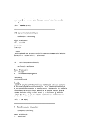 traço [sonoro] da consoante que se lhe segue, ou como /z/ se estiver antes de
uma vogal.
Fonte: CRYSTAL (1980a).
--------------------------------------------------------------------------------
1582 $ condicionamento morfológico
I morphological conditioning
Termos Relacionados:
1529 alomorfia
Classificação:
Morfologia
Definição:
Factor relacionado com a estrutura morfológica que determina a ocorrência de um
dado alomorfe. Exemplo: amável → amabilidade.
--------------------------------------------------------------------------------
146 $ condicionamento paradigmático
I paradigmatic conditioning
Termos Relacionados:
164 analogia
52 condicionamento sintagmático
Classificação:
Linguística Histórica
Definição:
Conjunto de relações de interdependência que mantêm entre si todos os elementos
de um sistema linguístico, sendo essas relações o factor determinante da mudança
de um elemento ou de um sector do mesmo sistema. São exemplos de mudanças
condicionadas paradigmaticamente a evolução do sistema vocálico latino, a
evolução das oclusivas intervocálicas latinas ou os fenómenos de analogia.
Nalguns processos evolutivos operam conjuntamente condicionamentos
paradigmáticos e sintagmáticos.
Fonte: HOCK (1986).
--------------------------------------------------------------------------------
52 $ condicionamento sintagmático
I syntagmatic conditioning
Termos Relacionados:
27 assimilação
 