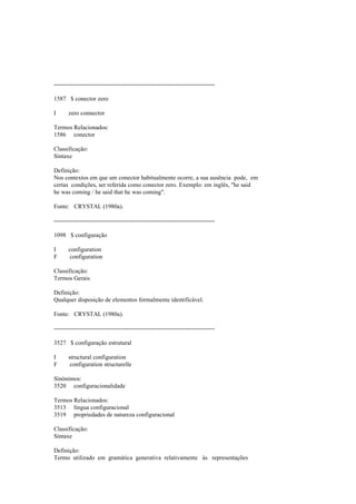 --------------------------------------------------------------------------------
1587 $ conector zero
I zero connector
Termos Relacionados:
1586 conector
Classificação:
Sintaxe
Definição:
Nos contextos em que um conector habitualmente ocorre, a sua ausência pode, em
certas condições, ser referida como conector zero. Exemplo: em inglês, "he said
he was coming / he said that he was coming".
Fonte: CRYSTAL (1980a).
--------------------------------------------------------------------------------
1098 $ configuração
I configuration
F configuration
Classificação:
Termos Gerais
Definição:
Qualquer disposição de elementos formalmente identificável.
Fonte: CRYSTAL (1980a).
--------------------------------------------------------------------------------
3527 $ configuração estrutural
I structural configuration
F configuration structurelle
Sinónimos:
3520 configuracionalidade
Termos Relacionados:
3513 língua configuracional
3519 propriedades de natureza configuracional
Classificação:
Sintaxe
Definição:
Termo utilizado em gramática generativa relativamente às representações
 