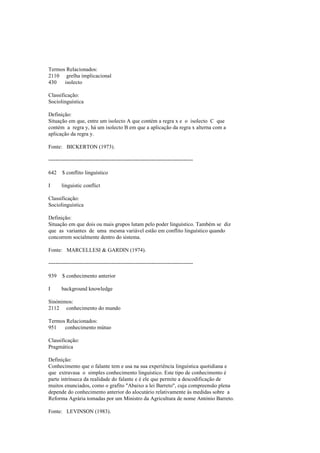 Termos Relacionados:
2110 grelha implicacional
430 isolecto
Classificação:
Sociolinguística
Definição:
Situação em que, entre um isolecto A que contém a regra x e o isolecto C que
contém a regra y, há um isolecto B em que a aplicação da regra x alterna com a
aplicação da regra y.
Fonte: BICKERTON (1973).
--------------------------------------------------------------------------------
642 $ conflito linguístico
I linguistic conflict
Classificação:
Sociolinguística
Definição:
Situação em que dois ou mais grupos lutam pelo poder linguístico. Também se diz
que as variantes de uma mesma variável estão em conflito linguístico quando
concorrem socialmente dentro do sistema.
Fonte: MARCELLESI & GARDIN (1974).
--------------------------------------------------------------------------------
939 $ conhecimento anterior
I background knowledge
Sinónimos:
2112 conhecimento do mundo
Termos Relacionados:
951 conhecimento mútuo
Classificação:
Pragmática
Definição:
Conhecimento que o falante tem e usa na sua experiência linguística quotidiana e
que extravasa o simples conhecimento linguístico. Este tipo de conhecimento é
parte intrínseca da realidade do falante e é ele que permite a descodificação de
muitos enunciados, como o grafito "Abaixo a lei Barreto", cuja compreensão plena
depende do conhecimento anterior do alocutário relativamente às medidas sobre a
Reforma Agrária tomadas por um Ministro da Agricultura de nome António Barreto.
Fonte: LEVINSON (1983).
 