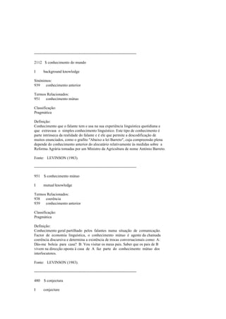 --------------------------------------------------------------------------------
2112 $ conhecimento do mundo
I background knowledge
Sinónimos:
939 conhecimento anterior
Termos Relacionados:
951 conhecimento mútuo
Classificação:
Pragmática
Definição:
Conhecimento que o falante tem e usa na sua experiência linguística quotidiana e
que extravasa o simples conhecimento linguístico. Este tipo de conhecimento é
parte intrínseca da realidade do falante e é ele que permite a descodificação de
muitos enunciados, como o grafito "Abaixo a lei Barreto", cuja compreensão plena
depende do conhecimento anterior do alocutário relativamente às medidas sobre a
Reforma Agrária tomadas por um Ministro da Agricultura de nome António Barreto.
Fonte: LEVINSON (1983).
--------------------------------------------------------------------------------
951 $ conhecimento mútuo
I mutual knowledge
Termos Relacionados:
938 coerência
939 conhecimento anterior
Classificação:
Pragmática
Definição:
Conhecimento geral partilhado pelos falantes numa situação de comunicação.
Factor de economia linguística, o conhecimento mútuo é agente da chamada
coerência discursiva e determina a existência de trocas conversacionais como: A:
Dás-me boleia para casa? B: Vou visitar os meus pais. Saber que os pais de B
vivem na direcção oposta à casa de A faz parte do conhecimento mútuo dos
interlocutores.
Fonte: LEVINSON (1983).
--------------------------------------------------------------------------------
480 $ conjectura
I conjecture
 
