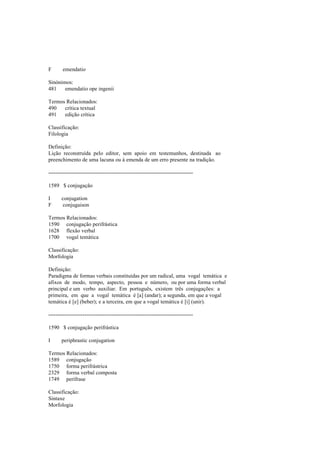 F emendatio
Sinónimos:
481 emendatio ope ingenii
Termos Relacionados:
490 crítica textual
491 edição crítica
Classificação:
Filologia
Definição:
Lição reconstruída pelo editor, sem apoio em testemunhos, destinada ao
preenchimento de uma lacuna ou à emenda de um erro presente na tradição.
--------------------------------------------------------------------------------
1589 $ conjugação
I conjugation
F conjugaison
Termos Relacionados:
1590 conjugação perifrástica
1628 flexão verbal
1700 vogal temática
Classificação:
Morfologia
Definição:
Paradigma de formas verbais constituídas por um radical, uma vogal temática e
afixos de modo, tempo, aspecto, pessoa e número, ou por uma forma verbal
principal e um verbo auxiliar. Em português, existem três conjugações: a
primeira, em que a vogal temática é [a] (andar); a segunda, em que a vogal
temática é [e] (beber); e a terceira, em que a vogal temática é [i] (unir).
--------------------------------------------------------------------------------
1590 $ conjugação perifrástica
I periphrastic conjugation
Termos Relacionados:
1589 conjugação
1750 forma perifrástrica
2329 forma verbal composta
1749 perífrase
Classificação:
Sintaxe
Morfologia
 