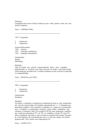 Definição:
Conjugação que recorre a formas verbais em que o verbo aparece numa das suas
formas compostas.
Fonte: CÂMARA (1984).
--------------------------------------------------------------------------------
1592 $ conjunção
I conjunction
F conjonction
Termos Relacionados:
1586 conector
1593 conjunção coordenativa
1594 conjunção subordinativa
Classificação:
Sintaxe
Morfologia
Definição:
Tipo de junção que articula sequencialmente frases cujos conteúdos
proposicionais se verificam num dado intervalo de tempo e num dado mundo
seleccionado por um dado texto. A relação semântica em que se baseia a conjunção
é a compatibilidade.
Fonte: MATEUS et alii (1983).
--------------------------------------------------------------------------------
2993 $ conjunção
I conjunction
F conjonction
Classificação:
Semântica
Definição:
Em lógica, a conjunção é a operação de combinação de duas ou mais proposições,
por meio do conector lógico '&' (também representado por '∧', '.'), formando uma
proposição complexa. Uma conjunção é verdadeira, se, e apenas se, as proposições
que a compõem, as proposições conjuntas, forem ambas verdadeiras; caso
contrário, a conjunção é falsa. Por exemplo, (P & Q) é uma proposição complexa
que resulta da conjunção de "P" e de "Q", e é verdadeira, se tanto "P" como "Q"
forem verdadeiras, mas falsa se uma ou ambas as conjuntas forem falsas. Do ponto
de vista linguístico '&' corresponde por vezes a 'é, mas nem sempre. Em cálculo
proposicional, "mas" muitas vezes traduzido por '&'.
Fonte: LYONS (1977).
 