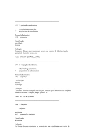 --------------------------------------------------------------------------------
1593 $ conjunção coordenativa
I co-ordinating conjunction
F conjonction de coordination
Termos Relacionados:
1592 conjunção
Classificação:
Morfologia
Sintaxe
Definição:
Conectores frásicos que relacionam termos ou orações de idêntica função
gramatical. Exemplo: e, mas, ou.
Fonte: CUNHA & CINTRA (1984).
--------------------------------------------------------------------------------
1594 $ conjunção subordinativa
I subordinating conjunction
F conjonction de subordination
Termos Relacionados:
1592 conjunção
Classificação:
Sintaxe
Morfologia
Definição:
Conectores frásicos que ligam duas orações, uma das quais determina ou completa
o sentido da outra. Exemplo: porque, quando, se.
Fonte: CRYSTAL (1980a).
--------------------------------------------------------------------------------
2994 $ conjuntas
I conjuncts
Sinónimos:
3013 proposições conjuntas
Classificação:
Semântica
Definição:
Em lógica, dizem-se conjuntas as proposições que, combinadas por meio do
 