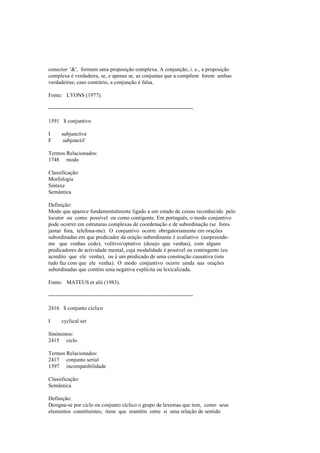 conector '&', formam uma proposição complexa. A conjunção, i. e., a proposição
complexa é verdadeira, se, e apenas se, as conjuntas que a compõem forem ambas
verdadeiras; caso contrário, a conjunção é falsa.
Fonte: LYONS (1977).
--------------------------------------------------------------------------------
1591 $ conjuntivo
I subjunctive
F subjonctif
Termos Relacionados:
1748 modo
Classificação:
Morfologia
Sintaxe
Semântica
Definição:
Modo que aparece fundamentalmente ligado a um estado de coisas reconhecido pelo
locutor ou como possível ou como contigente. Em português, o modo conjuntivo
pode ocorrer em estruturas complexas de coordenação e de subordinação (se fores
jantar fora, telefona-me). O conjuntivo ocorre obrigatoriamente em orações
subordinadas em que predicador da oração subordinante é avaliativo (surpreende-
me que venhas cedo), volitivo/optativo (desejo que venhas), com alguns
predicadores de actividade mental, cuja modalidade é possível ou contingente (eu
acredito que ele venha), ou é um predicado de uma construção causativa (isto
tudo faz com que ele venha). O modo conjuntivo ocorre ainda nas orações
subordinadas que contêm uma negativa explícita ou lexicalizada.
Fonte: MATEUS et alii (1983).
--------------------------------------------------------------------------------
2416 $ conjunto cíclico
I cyclical set
Sinónimos:
2415 ciclo
Termos Relacionados:
2417 conjunto serial
1397 incompatibilidade
Classificação:
Semântica
Definição:
Designa-se por ciclo ou conjunto cíclico o grupo de lexemas que tem, como seus
elementos constituintes, itens que mantêm entre si uma relação de sentido
 