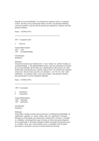 baseada na sua sucessibilidade. Ao contrário dos conjuntos seriais, os conjuntos
cíclicos não têm, na sua estruturação interna, um fim e um princípio definidos,
como por exemplo o ciclo dos dias da semana, por oposição ao conjunto serial das
patentes militares.
Fonte: LYONS (1977).
--------------------------------------------------------------------------------
2417 $ conjunto serial
I serial set
Termos Relacionados:
2415 ciclo
1397 incompatibilidade
Classificação:
Semântica
Definição:
Conjunto de lexemas que mantêm entre si uma relação de sentido baseada na
incompatibilidade e não-graduabilidade mútuas e que são estruturados em função
da sua sucessibilidade, de tal modo que o significado de cada lexema é em parte
determinado pela posição que o mesmo ocupa na série. Ao contrário dos conjuntos
cíclicos (ex: meses do ano), que têm um princípio e um fim de certo modo
indefinidos, os conjuntos seriais, como, por exemplo, o das patentes militares,
têm um princípio e um fim claramente definidos.
Fonte: LYONS (1977).
--------------------------------------------------------------------------------
1383 $ conotação
I connotation
F connotation
Termos Relacionados:
1384 denotação
1385 polissemia
Classificação:
Semântica
Definição:
Nome dado à relação existente entre um lexema e as diferentes possibilidades de
significação sugeridas ao sujeito falante pelo seu significado. Conotação
distingue-se de denotação, que aponta para a relação entre o lexema e a entidade
ou entidades extra-linguísticas a que o lexema se refere como parte integrante
do seu significado. É necessário distinguir também conotação de polissemia, pois
ao contrário desta, que é pré-existente ao uso, a conotação varia de sujeito
para sujeito e consoante o uso que os mesmos fazem dos lexemas.
 