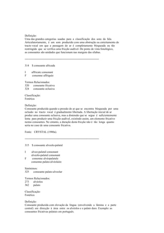 Definição:
Uma das grandes categorias usadas para a classificação dos sons da fala.
Articulatoriamente, é um som produzido com uma obstrução ou estreitamento do
tracto vocal em que a passagem do ar é completamente bloqueada ou tão
restringida que se verifica uma fricção audível. Do ponto de vista fonológico,
as consoantes são unidades que funcionam nas margens das sílabas.
--------------------------------------------------------------------------------
314 $ consoante africada
I affricate consonant
F consonne affriquée
Termos Relacionados:
320 consoante fricativa
324 consoante oclusiva
Classificação:
Fonética
Definição:
Consoante produzida quando a pressão do ar que se encontra bloqueada por uma
oclusão no tracto vocal é gradualmente libertada. A libertação inicial de ar
produz uma consoante oclusiva, mas a distensão que se segue é suficientemente
lenta para produzir uma fricção audível, existindo assim, um elemento fricativo
nestas consoantes. No entanto, a duração desta fricção não é tão longa quanto
seria no caso de uma consoante fricativa.
Fonte: CRYSTAL (1980a).
--------------------------------------------------------------------------------
315 $ consoante alveolo-palatal
I alveo-palatal consonant
alveolo-palatal consonant
F consonne alvéopalatale
consonne palato-alvéolaire
Sinónimos:
325 consoante palato-alveolar
Termos Relacionados:
273 alvéolos
362 palato
Classificação:
Fonética
Definição:
Consoante produzida com elevação da língua (envolvendo a lâmina e a parte
central) em direcção à área entre os alvéolos e o palato duro. Exemplo: as
consoantes fricativas palatais em português.
 
