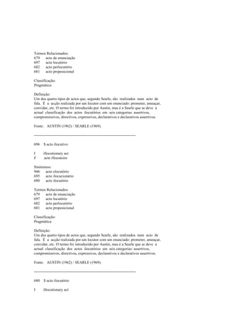Termos Relacionados:
679 acto de enunciação
697 acto locutório
682 acto perlocutório
681 acto proposicional
Classificação:
Pragmática
Definição:
Um dos quatro tipos de actos que, segundo Searle, são realizados num acto de
fala. É a acção realizada por um locutor com um enunciado: prometer, ameaçar,
convidar, etc. O termo foi introduzido por Austin, mas é a Searle que se deve a
actual classificação dos actos ilocutórios em seis categorias: assertivos,
compromissivos, directivos, expressivos, declarativos e declarativos assertivos.
Fonte: AUSTIN (1962) / SEARLE (1969).
--------------------------------------------------------------------------------
696 $ acto ilocutivo
I illocutionary act
F acte illocutoire
Sinónimos:
946 acto elocutório
695 acto ilocucionário
680 acto ilocutório
Termos Relacionados:
679 acto de enunciação
697 acto locutório
682 acto perlocutório
681 acto proposicional
Classificação:
Pragmática
Definição:
Um dos quatro tipos de actos que, segundo Searle, são realizados num acto de
fala. É a acção realizada por um locutor com um enunciado: prometer, ameaçar,
convidar, etc. O termo foi introduzido por Austin, mas é a Searle que se deve a
actual classificação dos actos ilocutórios em seis categorias: assertivos,
compromissivos, directivos, expressivos, declarativos e declarativos assertivos.
Fonte: AUSTIN (1962) / SEARLE (1969).
--------------------------------------------------------------------------------
680 $ acto ilocutório
I illocutionary act
 