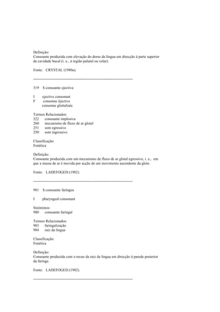 Definição:
Consoante produzida com elevação do dorso da língua em direcção à parte superior
da cavidade bucal (i. e., à região palatal ou velar).
Fonte: CRYSTAL (1980a).
--------------------------------------------------------------------------------
319 $ consoante ejectiva
I ejective consonant
F consonne éjective
consonne glottalisée
Termos Relacionados:
322 consoante implosiva
260 mecanismo de fluxo de ar glotal
251 som egressivo
250 som ingressivo
Classificação:
Fonética
Definição:
Consoante produzida com um mecanismo de fluxo de ar glotal egressivo, i. e., em
que a massa de ar é movida por acção de um movimento ascendente da glote.
Fonte: LADEFOGED (1982).
--------------------------------------------------------------------------------
981 $ consoante faríngea
I pharyngeal consonant
Sinónimos:
980 consoante faringal
Termos Relacionados:
983 faringalização
984 raíz da língua
Classificação:
Fonética
Definição:
Consoante produzida com o recuo da raiz da língua em direcção à parede posterior
da faringe.
Fonte: LADEFOGED (1982).
--------------------------------------------------------------------------------
 