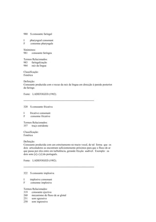 980 $ consoante faringal
I pharyngeal consonant
F consonne pharyngale
Sinónimos:
981 consoante faríngea
Termos Relacionados:
983 faringalização
984 raíz da língua
Classificação:
Fonética
Definição:
Consoante produzida com o recuo da raiz da língua em direcção à parede posterior
da faringe.
Fonte: LADEFOGED (1982).
--------------------------------------------------------------------------------
320 $ consoante fricativa
I fricative consonant
F consonne fricative
Termos Relacionados:
357 traço estridente
Classificação:
Fonética
Definição:
Consoante produzida com um estreitamento no tracto vocal, de tal forma que os
dois articuladores se encontram suficientemente próximos para que o fluxo de ar
que passa por eles entre em turbulência, gerando fricção audível. Exemplo: os
dois sons [s] e [z] do português.
Fonte: LADEFOGED (1982).
--------------------------------------------------------------------------------
322 $ consoante implosiva
I implosive consonant
F consonne implosive
Termos Relacionados:
319 consoante ejectiva
260 mecanismo de fluxo de ar glotal
251 som egressivo
250 som ingressivo
 