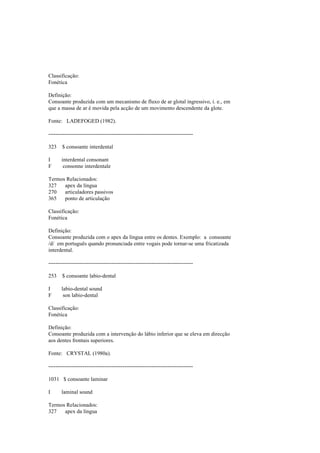 Classificação:
Fonética
Definição:
Consoante produzida com um mecanismo de fluxo de ar glotal ingressivo, i. e., em
que a massa de ar é movida pela acção de um movimento descendente da glote.
Fonte: LADEFOGED (1982).
--------------------------------------------------------------------------------
323 $ consoante interdental
I interdental consonant
F consonne interdentale
Termos Relacionados:
327 apex da língua
270 articuladores passivos
365 ponto de articulação
Classificação:
Fonética
Definição:
Consoante produzida com o apex da língua entre os dentes. Exemplo: a consoante
/d/ em português quando pronunciada entre vogais pode tornar-se uma fricatizada
interdental.
--------------------------------------------------------------------------------
253 $ consoante labio-dental
I labio-dental sound
F son labio-dental
Classificação:
Fonética
Definição:
Consoante produzida com a intervenção do lábio inferior que se eleva em direcção
aos dentes frontais superiores.
Fonte: CRYSTAL (1980a).
--------------------------------------------------------------------------------
1031 $ consoante laminar
I laminal sound
Termos Relacionados:
327 apex da língua
 